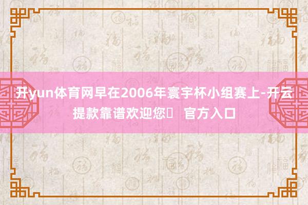 开yun体育网早在2006年寰宇杯小组赛上-开云提款靠谱欢迎您✅ 官方入口