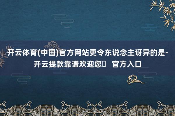 开云体育(中国)官方网站更令东说念主讶异的是-开云提款靠谱欢迎您✅ 官方入口