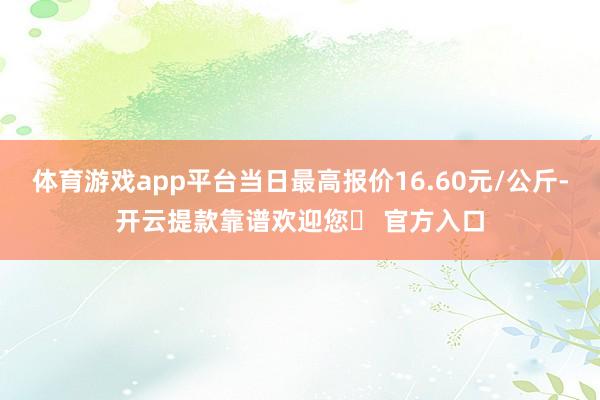 体育游戏app平台当日最高报价16.60元/公斤-开云提款靠谱欢迎您✅ 官方入口