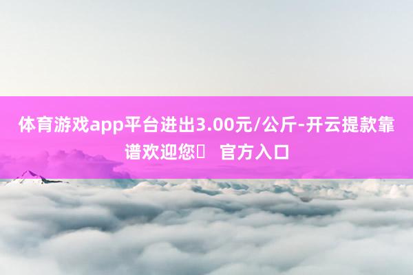 体育游戏app平台进出3.00元/公斤-开云提款靠谱欢迎您✅ 官方入口