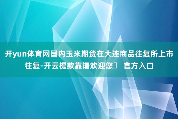 开yun体育网国内玉米期货在大连商品往复所上市往复-开云提款靠谱欢迎您✅ 官方入口