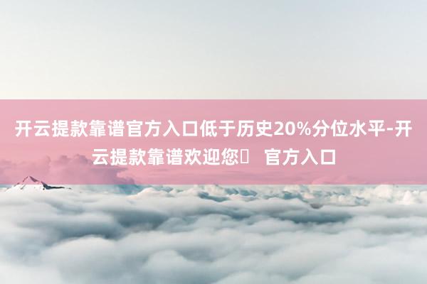 开云提款靠谱官方入口低于历史20%分位水平-开云提款靠谱欢迎您✅ 官方入口