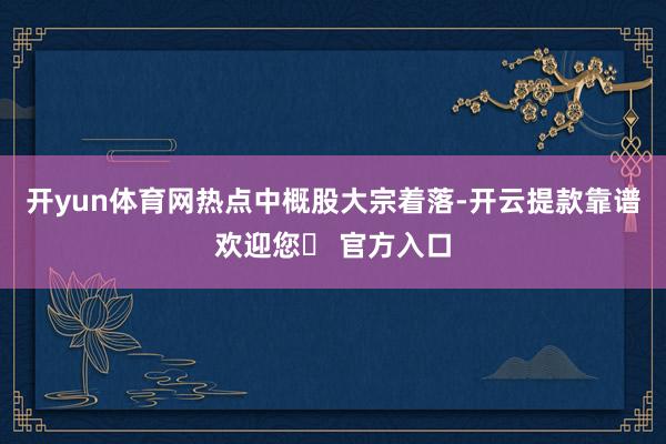 开yun体育网　　热点中概股大宗着落-开云提款靠谱欢迎您✅ 官方入口