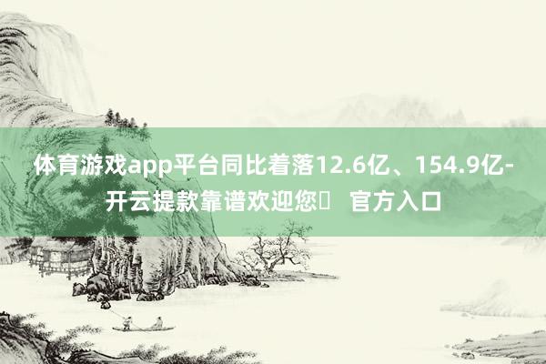 体育游戏app平台同比着落12.6亿、154.9亿-开云提款靠谱欢迎您✅ 官方入口