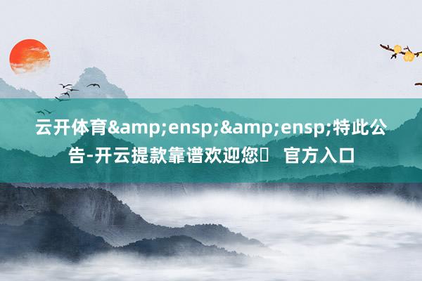 云开体育&ensp;&ensp;特此公告-开云提款靠谱欢迎您✅ 官方入口