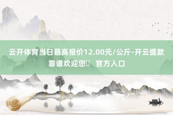 云开体育当日最高报价12.00元/公斤-开云提款靠谱欢迎您✅ 官方入口