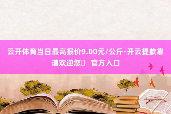 云开体育当日最高报价9.00元/公斤-开云提款靠谱欢迎您✅ 官方入口