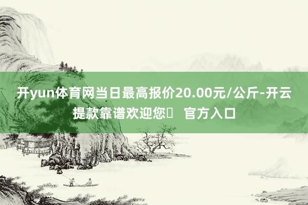 开yun体育网当日最高报价20.00元/公斤-开云提款靠谱欢迎您✅ 官方入口