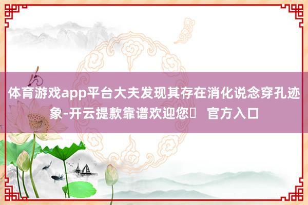 体育游戏app平台大夫发现其存在消化说念穿孔迹象-开云提款靠谱欢迎您✅ 官方入口