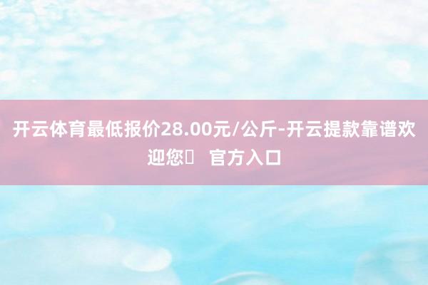 开云体育最低报价28.00元/公斤-开云提款靠谱欢迎您✅ 官方入口