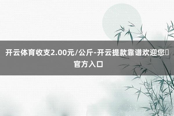 开云体育收支2.00元/公斤-开云提款靠谱欢迎您✅ 官方入口