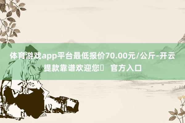 体育游戏app平台最低报价70.00元/公斤-开云提款靠谱欢迎您✅ 官方入口