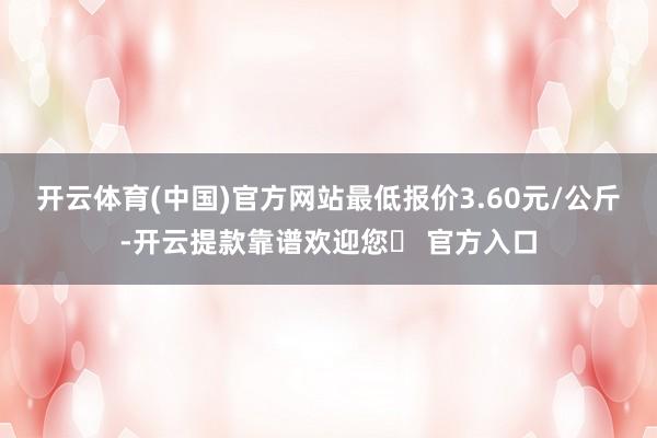 开云体育(中国)官方网站最低报价3.60元/公斤-开云提款靠谱欢迎您✅ 官方入口