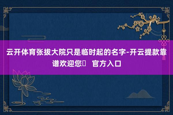 云开体育张拔大院只是临时起的名字-开云提款靠谱欢迎您✅ 官方入口