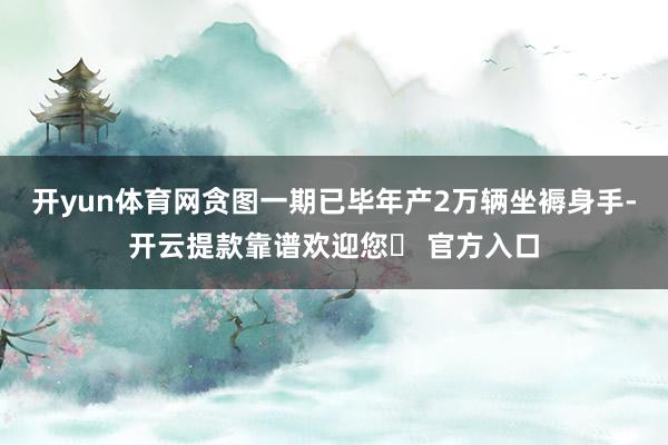 开yun体育网贪图一期已毕年产2万辆坐褥身手-开云提款靠谱欢迎您✅ 官方入口