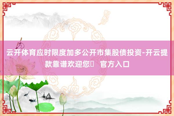 云开体育应时限度加多公开市集股债投资-开云提款靠谱欢迎您✅ 官方入口