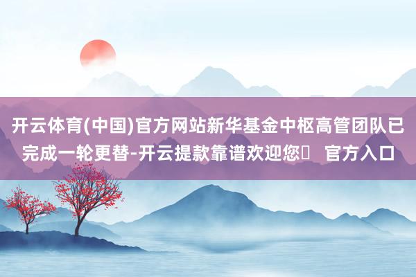 开云体育(中国)官方网站新华基金中枢高管团队已完成一轮更替-开云提款靠谱欢迎您✅ 官方入口