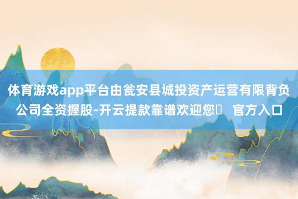 体育游戏app平台由瓮安县城投资产运营有限背负公司全资握股-开云提款靠谱欢迎您✅ 官方入口