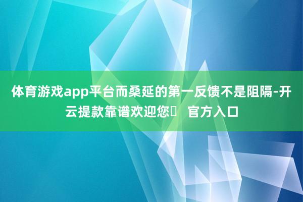 体育游戏app平台而桑延的第一反馈不是阻隔-开云提款靠谱欢迎您✅ 官方入口