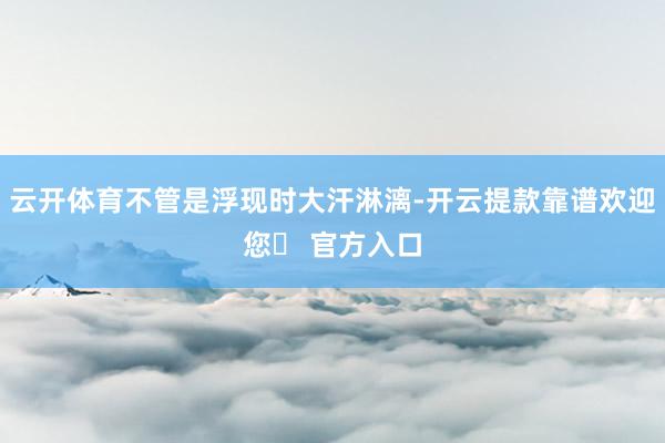 云开体育不管是浮现时大汗淋漓-开云提款靠谱欢迎您✅ 官方入口