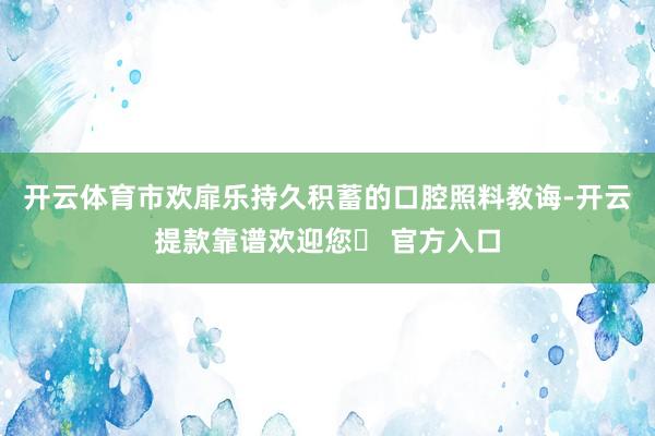 开云体育市欢扉乐持久积蓄的口腔照料教诲-开云提款靠谱欢迎您✅ 官方入口