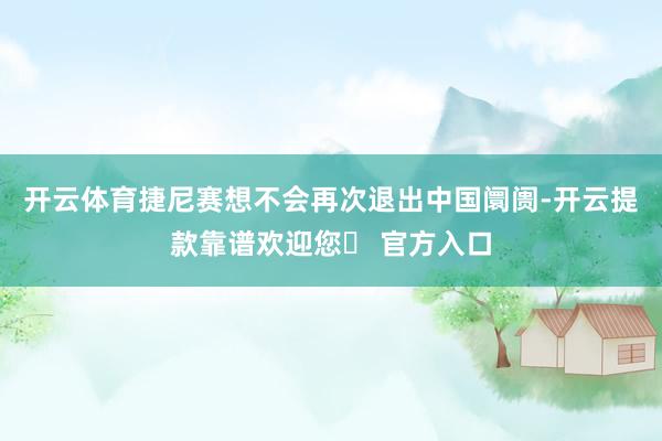 开云体育捷尼赛想不会再次退出中国阛阓-开云提款靠谱欢迎您✅ 官方入口