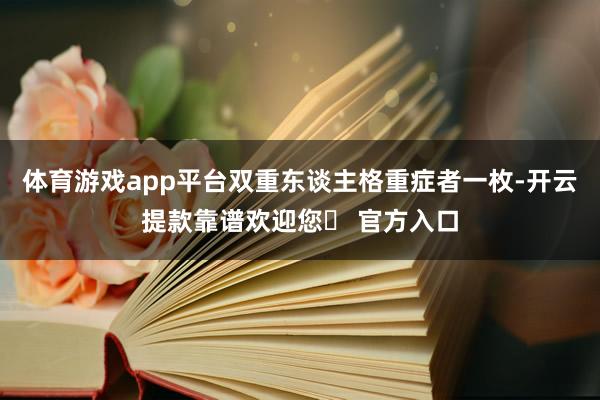 体育游戏app平台双重东谈主格重症者一枚-开云提款靠谱欢迎您✅ 官方入口