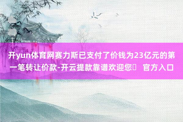 开yun体育网赛力斯已支付了价钱为23亿元的第一笔转让价款-开云提款靠谱欢迎您✅ 官方入口