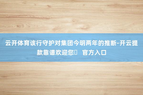 云开体育该行守护对集团今明两年的推断-开云提款靠谱欢迎您✅ 官方入口